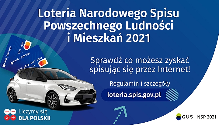 Na górze grafiki jest napis: Loteria Narodowego Spisu Powszechnego Ludności i Mieszkań 2021. Poniżej jest napis: Sprawdź co możesz zyskać spisując się przez Internet! Regulamin i szczegóły loteria.spis.gov.pl Po lewej stronie grafiki widać samochód i karty przedpłacone. Na dole grafiki są cztery małe koła ze znakami dodawania, odejmowania, mnożenia i dzielenia, obok nich napis: Liczymy się dla Polski! W prawym dolnym rogu jest logotyp spisu: dwa nachodzące na siebie pionowo koła, GUS, pionowa kreska, NSP 2021.