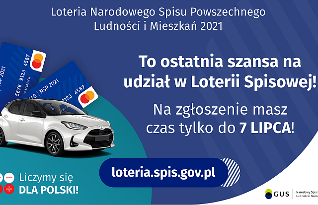 Na grafice jest napis: Loteria Narodowego Spisu Powszechnego Ludności i Mieszkań 2021.To ostatnia szansa na udział w Loterii Spisowej! Na zgłoszenie masz czas tylko do 7 lipca! Po lewej stronie widać samochód i dwie karty przedpłacone. Na dole grafiki są cztery małe koła ze znakami dodawania, odejmowania, mnożenia i dzielenia, obok nich napis: Liczymy się dla Polski! Po środku jest adres strony internetowej: loteria.spis.gov.pl. W prawym dolnym rogu jest logotyp spisu: dwa nachodzące na siebie pionowo koła, GUS, pionowa kreska, Narodowy Spis Powszechny Ludności i Mieszkań 2021.
